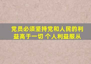 党员必须坚持党和人民的利益高于一切 个人利益服从
